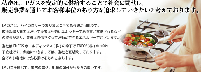 私達は、ＬＰガスを安定的に供給することで社会に貢献し、販売事業を通じてお客様本位のあり方を追求していきたいと考えております。ＬＰガスは、ハイカロリーであり、又どこへでも移送が可能です。阪神淡路大震災ににおいて災害にも強いエネルギーである事が実証されるなどの特長があり、皆様に自信を持ってお勧めできるエネルギーでございます。当社はJXTGホールディングス（株）の傘下でJXTGエネルギー（株）の100％子会社です。供給につきましては、当社と直結致しております。全てのお客様にご安心頂けるものと存じます。LPガスを通じて、家族の幸せ、地域の繁栄が私たちの願いです。