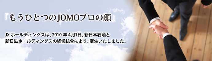 「もうひとつのJOMOプロの顔」 JXホールディングスは、2010年4月1日、新日本石油と新日鉱ホールディングスの経営統合により、誕生いたしました。
