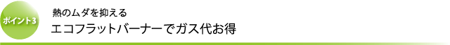 ポイント3 熱のムダを抑える エコフラットバーナーでガス代お得