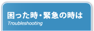 困った時・緊急の時は Troubleshooting